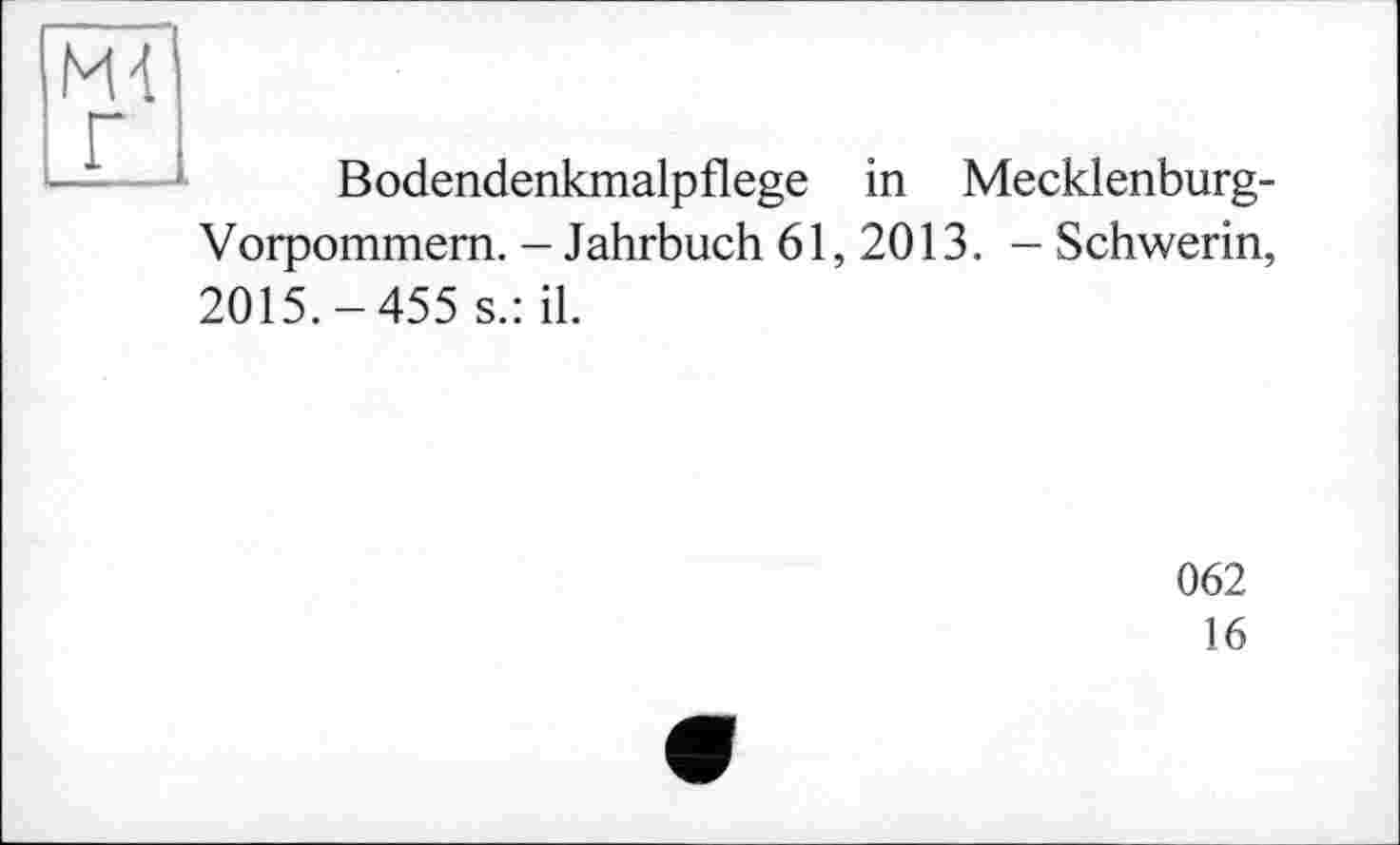 ﻿Ml г
Bodendenkmalpflege in Mecklenburg-
Vorpommern. - Jahrbuch 61, 2013. - Schwerin,
2015.-455 s.: il.
062
16